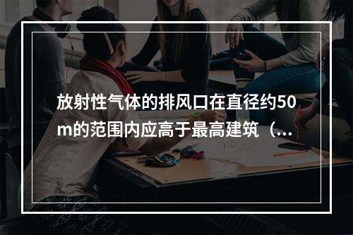 放射性气体的排风口在直径约50m的范围内应高于最高建筑（　