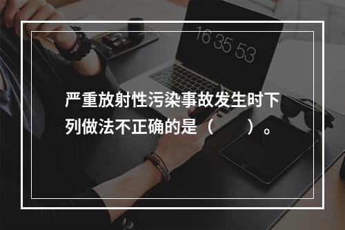 严重放射性污染事故发生时下列做法不正确的是（　　）。