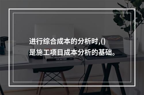 进行综合成本的分析时,()是施工项目成本分析的基础。