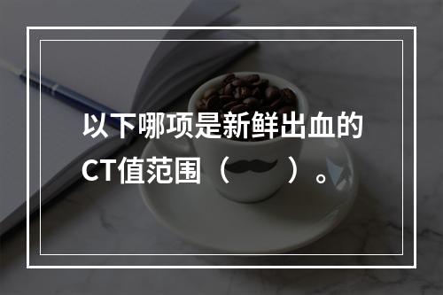 以下哪项是新鲜出血的CT值范围（　　）。