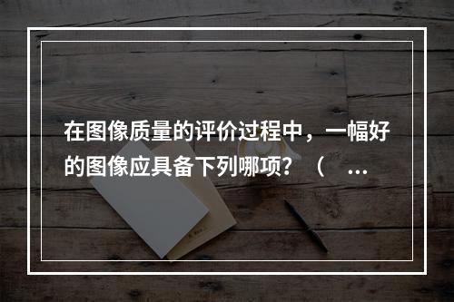 在图像质量的评价过程中，一幅好的图像应具备下列哪项？（　　