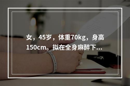 女，45岁，体重70kg，身高150cm。拟在全身麻醉下行