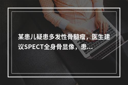 某患儿疑患多发性骨髓瘤，医生建议SPECT全身骨显像，患儿