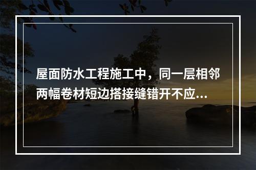 屋面防水工程施工中，同一层相邻两幅卷材短边搭接缝错开不应小于