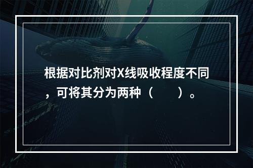 根据对比剂对X线吸收程度不同，可将其分为两种（　　）。