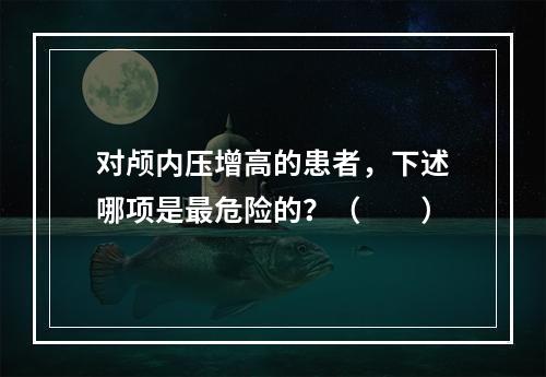 对颅内压增高的患者，下述哪项是最危险的？（　　）