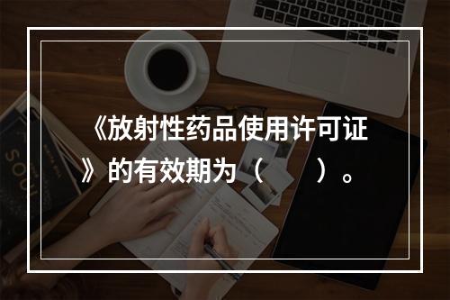 《放射性药品使用许可证》的有效期为（　　）。