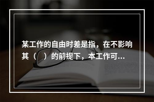 某工作的自由时差是指，在不影响其（　）的前提下，本工作可以利