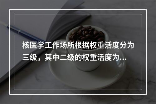 核医学工作场所根据权重活度分为三级，其中二级的权重活度为（