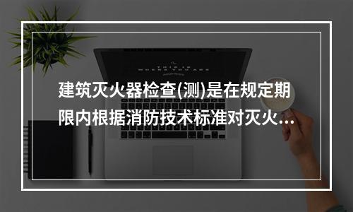 建筑灭火器检查(测)是在规定期限内根据消防技术标准对灭火器配