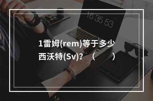 1雷姆(rem)等于多少西沃特(Sv)？（　　）