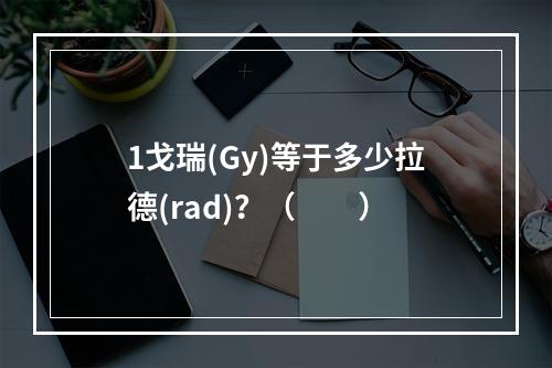 1戈瑞(Gy)等于多少拉德(rad)？（　　）