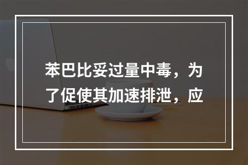 苯巴比妥过量中毒，为了促使其加速排泄，应