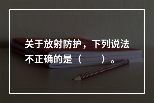 关于放射防护，下列说法不正确的是（　　）。