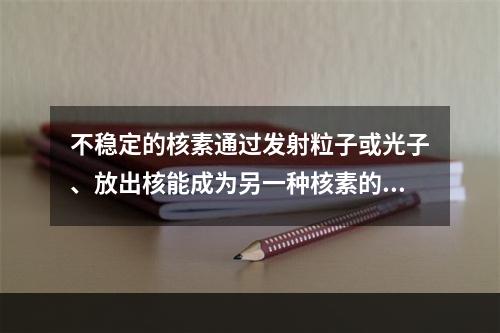 不稳定的核素通过发射粒子或光子、放出核能成为另一种核素的过