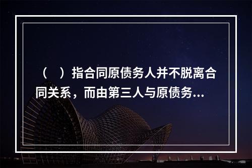 （　）指合同原债务人并不脱离合同关系，而由第三人与原债务人共