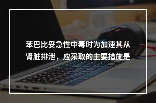 苯巴比妥急性中毒时为加速其从肾脏排泄，应采取的主要措施是