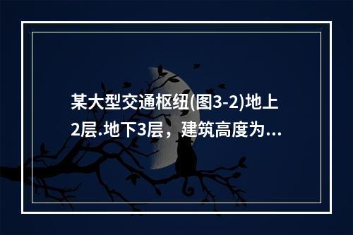 某大型交通枢纽(图3-2)地上2层.地下3层，建筑高度为20