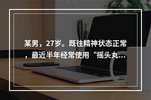 某男，27岁。既往精神状态正常，最近半年经常使用“摇头丸”，