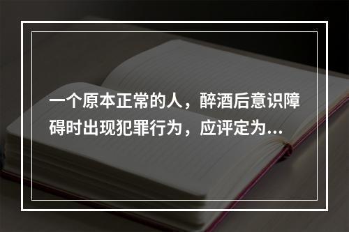 一个原本正常的人，醉酒后意识障碍时出现犯罪行为，应评定为（　