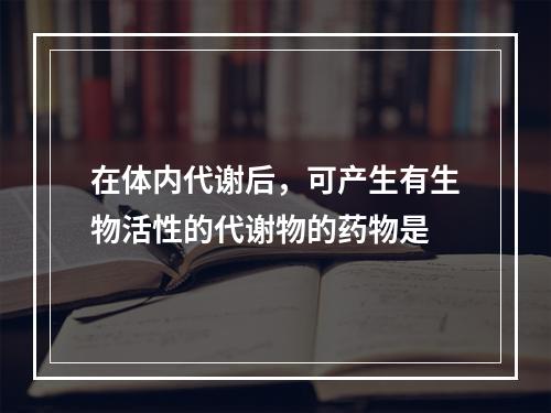 在体内代谢后，可产生有生物活性的代谢物的药物是