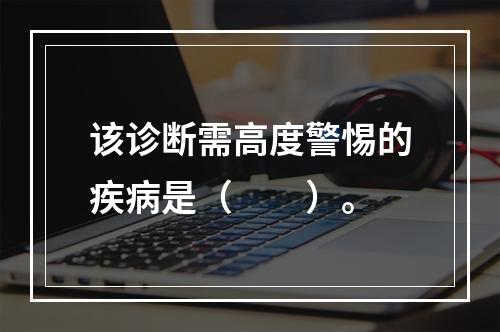 该诊断需高度警惕的疾病是（　　）。