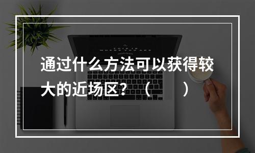 通过什么方法可以获得较大的近场区？（　　）