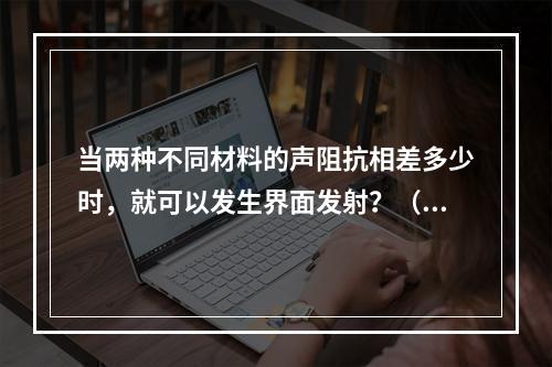 当两种不同材料的声阻抗相差多少时，就可以发生界面发射？（　　