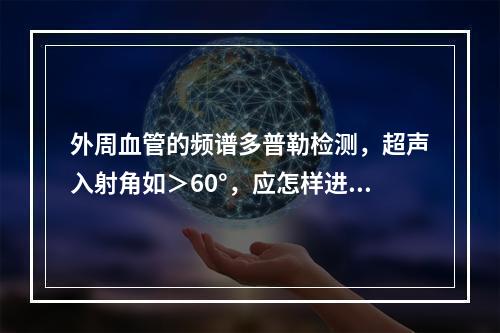 外周血管的频谱多普勒检测，超声入射角如＞60°，应怎样进行