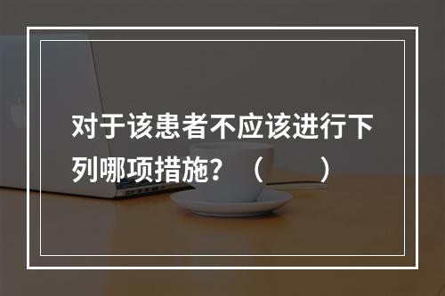 对于该患者不应该进行下列哪项措施？（　　）