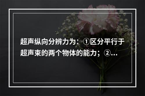 超声纵向分辨力为：①区分平行于超声束的两个物体的能力；②区分