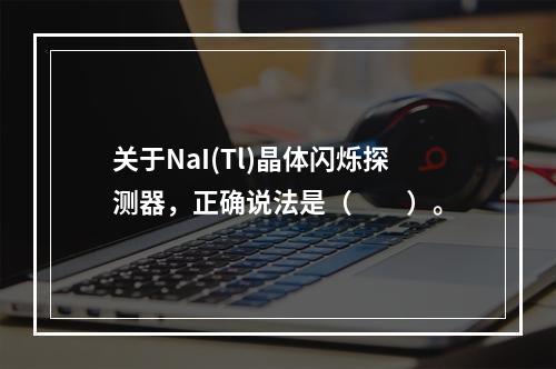 关于NaI(Tl)晶体闪烁探测器，正确说法是（　　）。