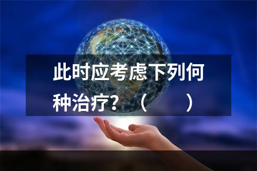 此时应考虑下列何种治疗？（　　）