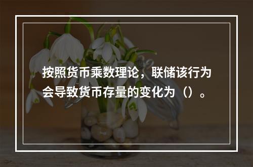 按照货币乘数理论，联储该行为会导致货币存量的变化为（）。