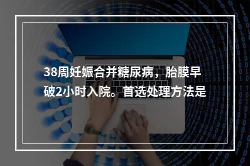 38周妊娠合并糖尿病，胎膜早破2小时入院。首选处理方法是