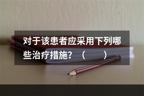 对于该患者应采用下列哪些治疗措施？（　　）