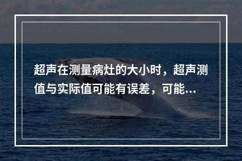 超声在测量病灶的大小时，超声测值与实际值可能有误差，可能的