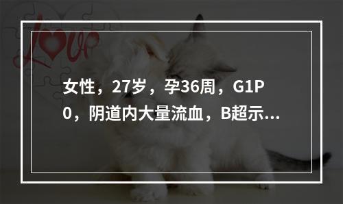 女性，27岁，孕36周，G1P0，阴道内大量流血，B超示胎