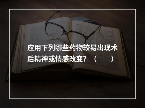 应用下列哪些药物较易出现术后精神或情感改变？（　　）