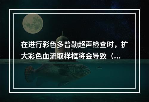 在进行彩色多普勒超声检查时，扩大彩色血流取样框将会导致（　