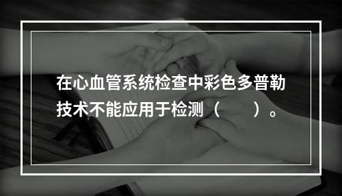 在心血管系统检查中彩色多普勒技术不能应用于检测（　　）。