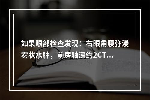 如果眼部检查发现：右眼角膜弥漫雾状水肿，前房轴深约2CT，周