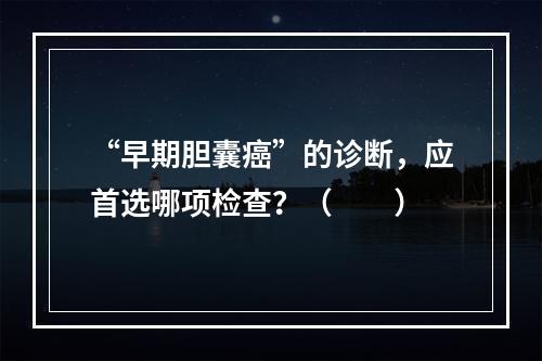 “早期胆囊癌”的诊断，应首选哪项检查？（　　）