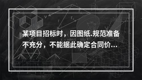 某项目招标时，因图纸.规范准备不充分，不能据此确定合同价格，