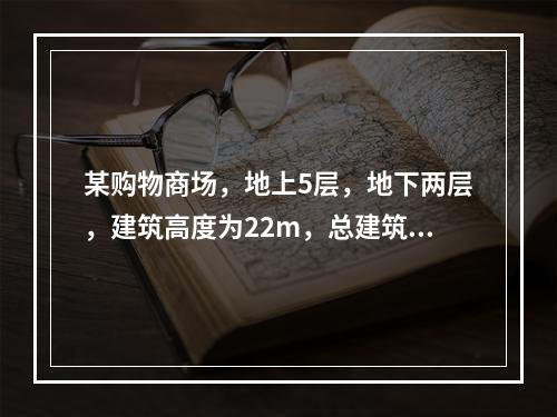 某购物商场，地上5层，地下两层，建筑高度为22m，总建筑面积