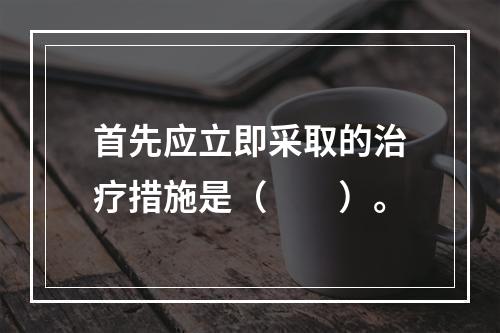 首先应立即采取的治疗措施是（　　）。