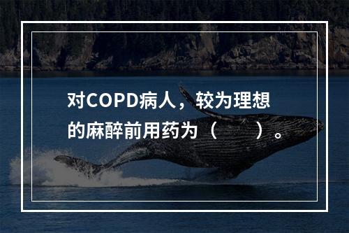 对COPD病人，较为理想的麻醉前用药为（　　）。