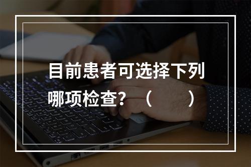 目前患者可选择下列哪项检查？（　　）