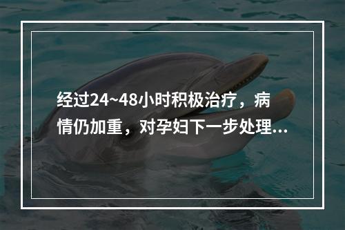 经过24~48小时积极治疗，病情仍加重，对孕妇下一步处理适当