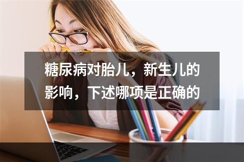 糖尿病对胎儿，新生儿的影响，下述哪项是正确的